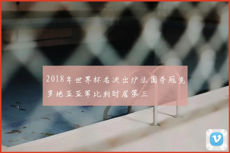 2018年世界杯名次出炉法国夺冠克罗地亚亚军比利时居第三