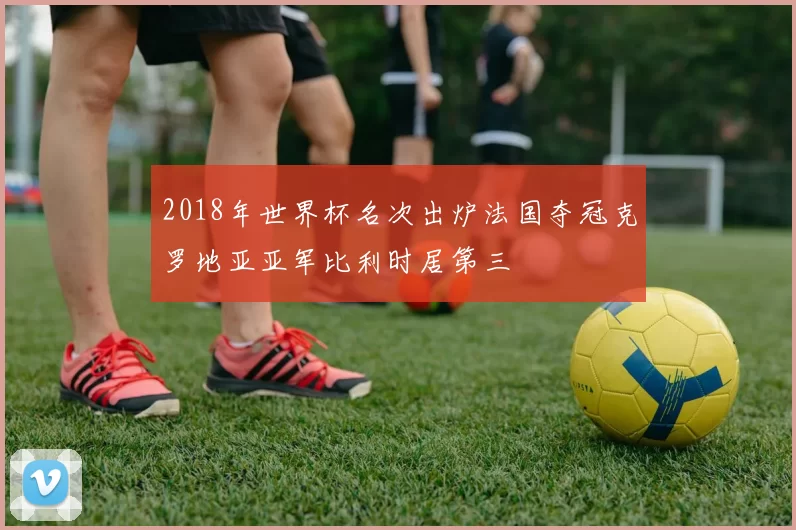 2018年世界杯名次出炉法国夺冠克罗地亚亚军比利时居第三