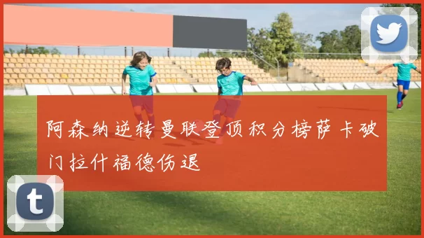 阿森纳逆转曼联登顶积分榜萨卡破门拉什福德伤退