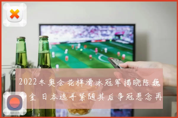 2022冬奥会花样滑冰冠军揭晓陈巍夺金 日本选手紧随其后争冠悬念再起