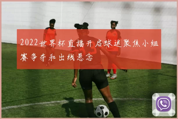 2022世界杯直播开启球迷聚焦小组赛争夺和出线悬念