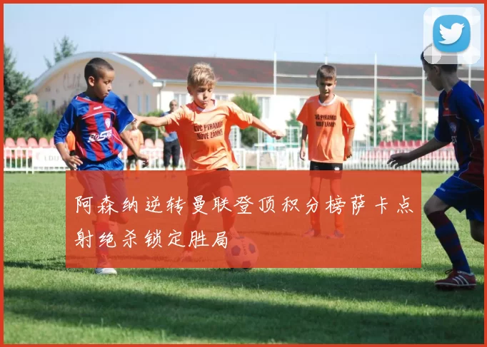 阿森纳逆转曼联登顶积分榜萨卡点射绝杀锁定胜局