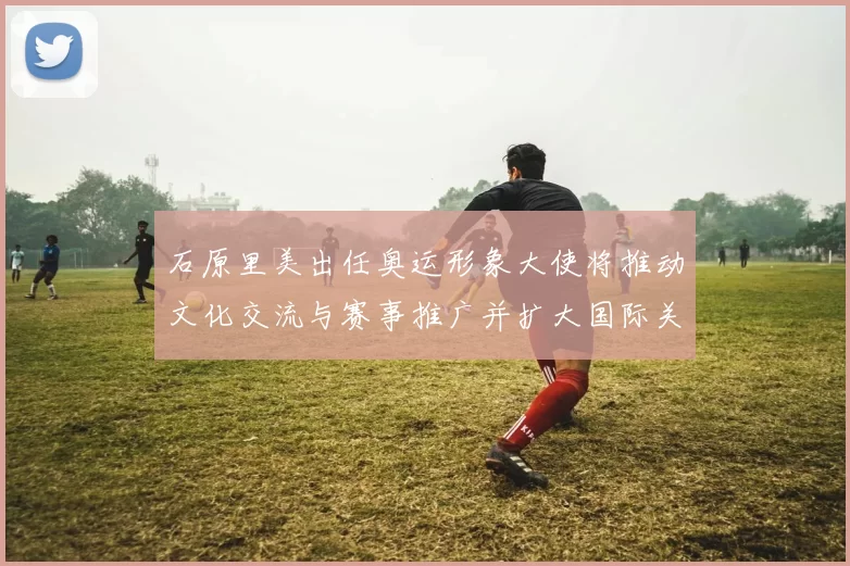 石原里美出任奥运形象大使将推动文化交流与赛事推广并扩大国际关注