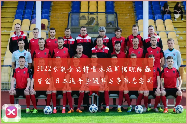 2022冬奥会花样滑冰冠军揭晓陈巍夺金 日本选手紧随其后争冠悬念再起