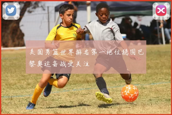 美国男篮世界排名第一地位稳固巴黎奥运备战受关注