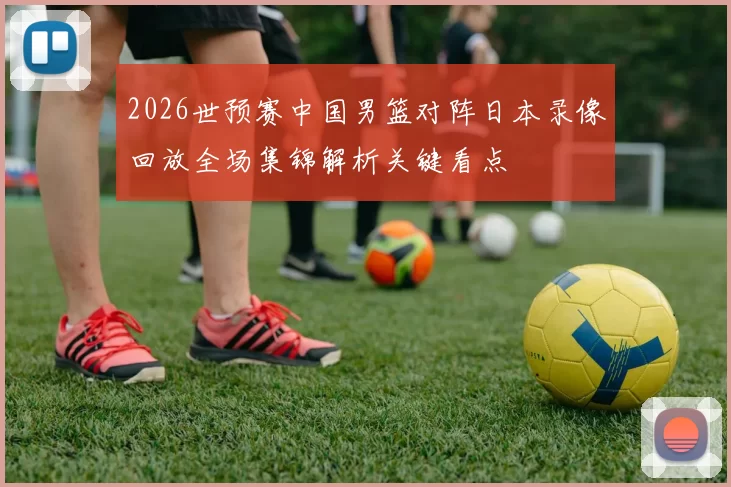2026世预赛中国男篮对阵日本录像回放全场集锦解析关键看点
