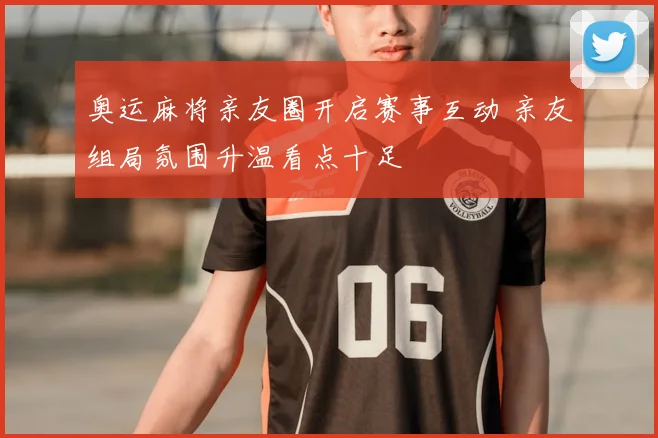 奥运麻将亲友圈开启赛事互动 亲友组局氛围升温看点十足