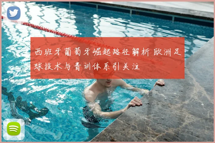 西班牙葡萄牙崛起路径解析 欧洲足球技术与青训体系引关注