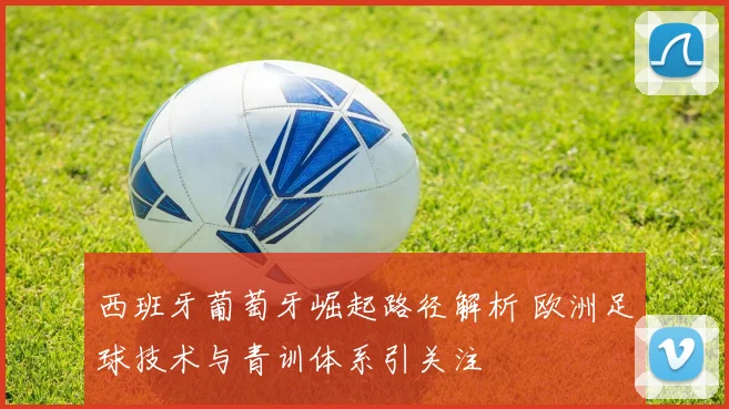 西班牙葡萄牙崛起路径解析 欧洲足球技术与青训体系引关注