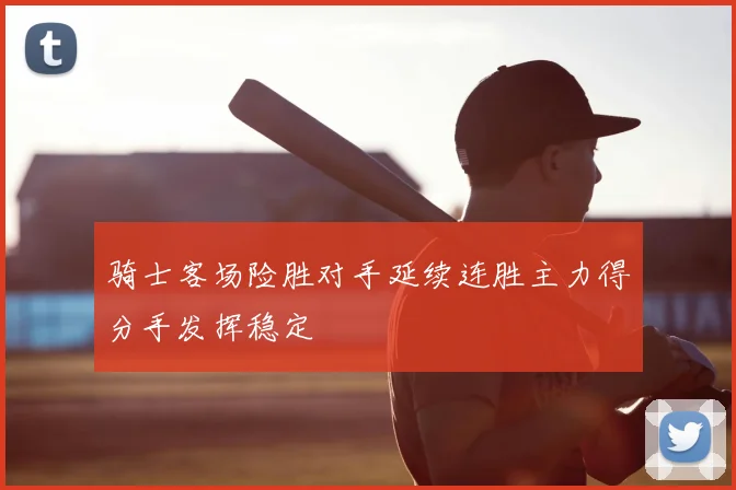 骑士客场险胜对手延续连胜主力得分手发挥稳定