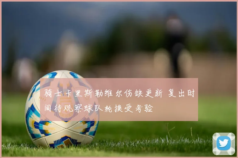 骑士卡里斯勒维尔伤缺更新 复出时间待观察球队轮换受考验