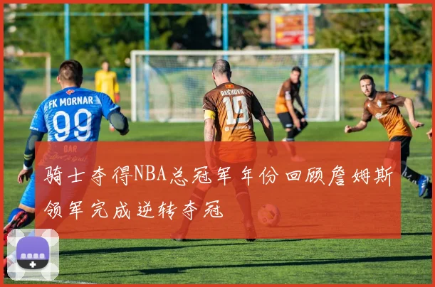 骑士夺得NBA总冠军年份回顾詹姆斯领军完成逆转夺冠