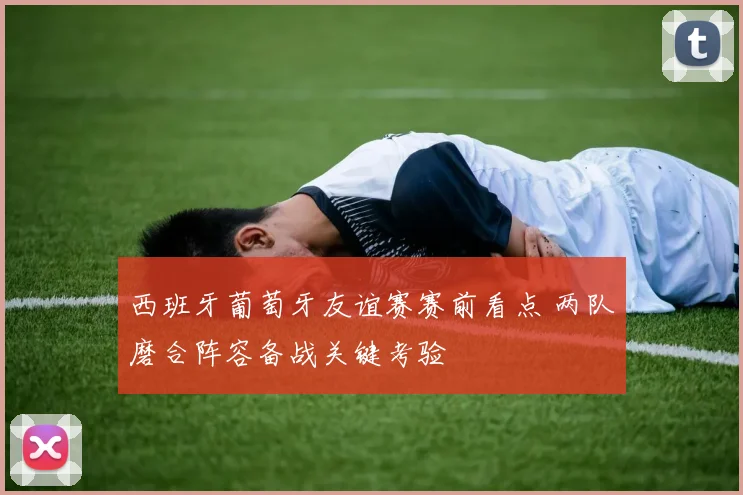 西班牙葡萄牙友谊赛赛前看点 两队磨合阵容备战关键考验
